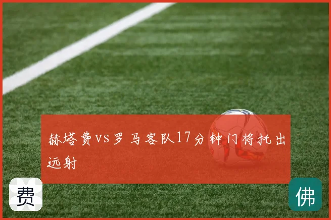 赫塔费vs罗马客队17分钟门将托出远射